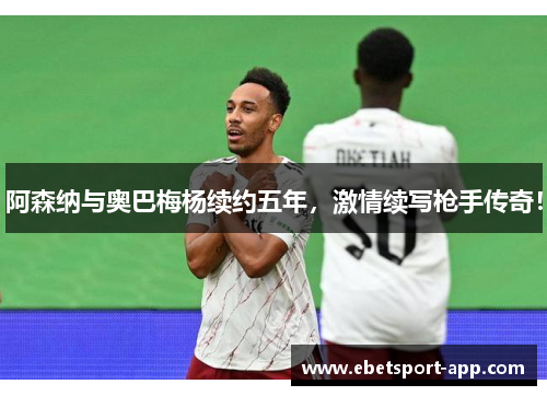 阿森纳与奥巴梅杨续约五年，激情续写枪手传奇！