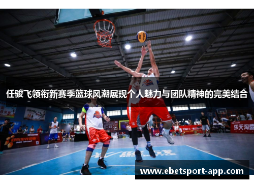 任骏飞领衔新赛季篮球风潮展现个人魅力与团队精神的完美结合